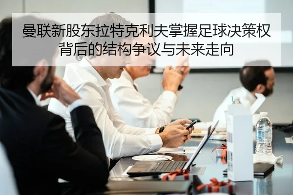 曼联新股东拉特克利夫掌握足球决策权背后的结构争议与未来走向