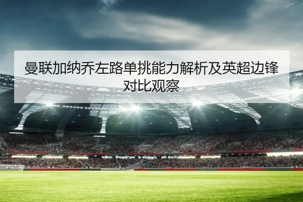 曼联加纳乔左路单挑能力解析及英超边锋对比观察