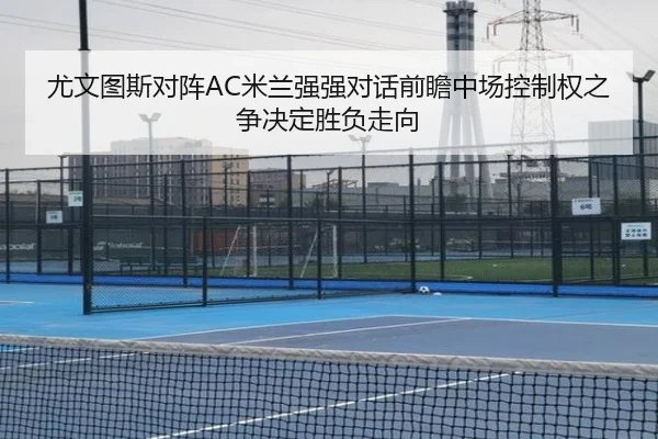 尤文图斯对阵AC米兰强强对话前瞻中场控制权之争决定胜负走向