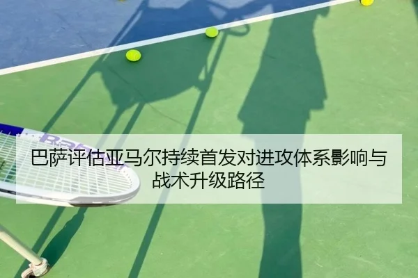 巴萨评估亚马尔持续首发对进攻体系影响与战术升级路径