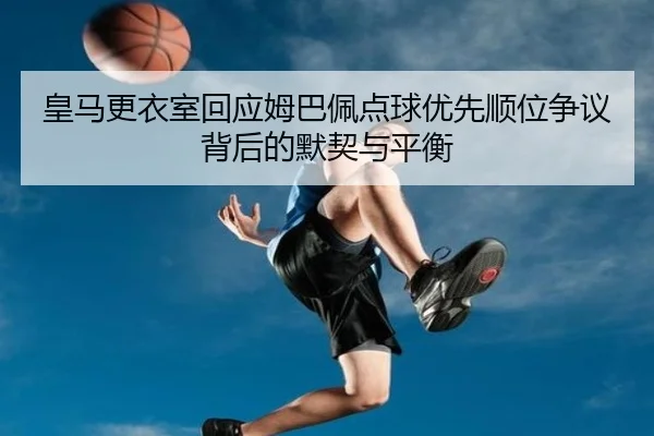 皇马更衣室回应姆巴佩点球优先顺位争议背后的默契与平衡