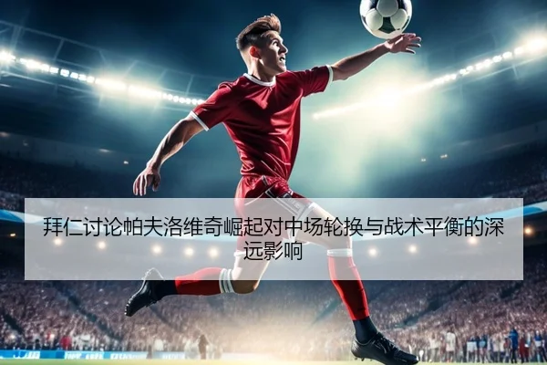 拜仁讨论帕夫洛维奇崛起对中场轮换与战术平衡的深远影响