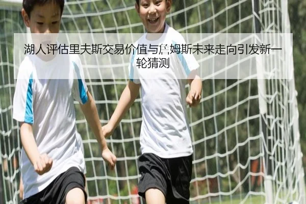 湖人评估里夫斯交易价值与詹姆斯未来走向引发新一轮猜测